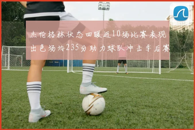 杰伦格林状态回暖近10场比赛表现出色场均235分助力球队冲击季后赛
