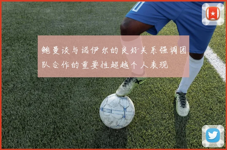 鲍曼谈与诺伊尔的良好关系强调团队合作的重要性超越个人表现