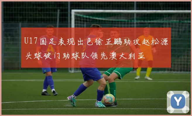 U17国足表现出色徐正鹏助攻赵松源头球破门助球队领先澳大利亚