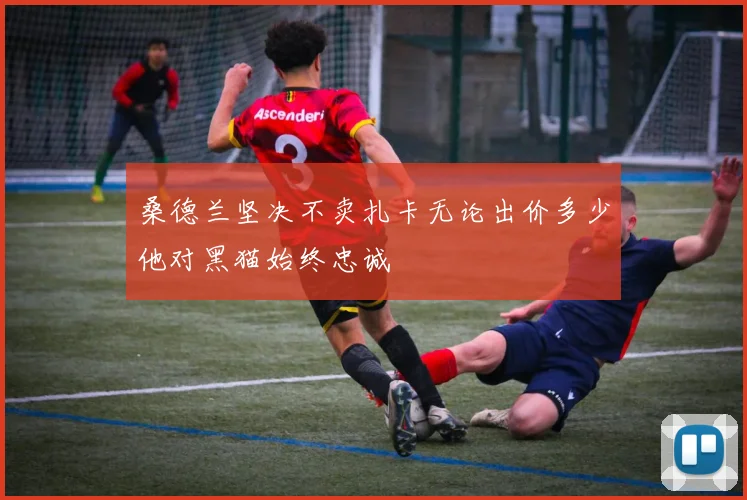桑德兰坚决不卖扎卡无论出价多少他对黑猫始终忠诚