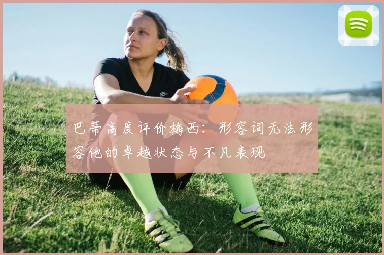 巴蒂高度评价梅西：形容词无法形容他的卓越状态与不凡表现