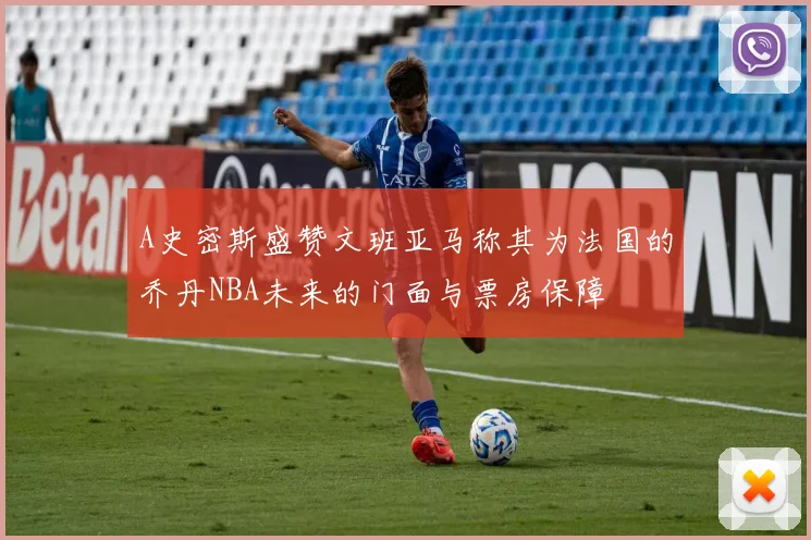 A史密斯盛赞文班亚马称其为法国的乔丹NBA未来的门面与票房保障