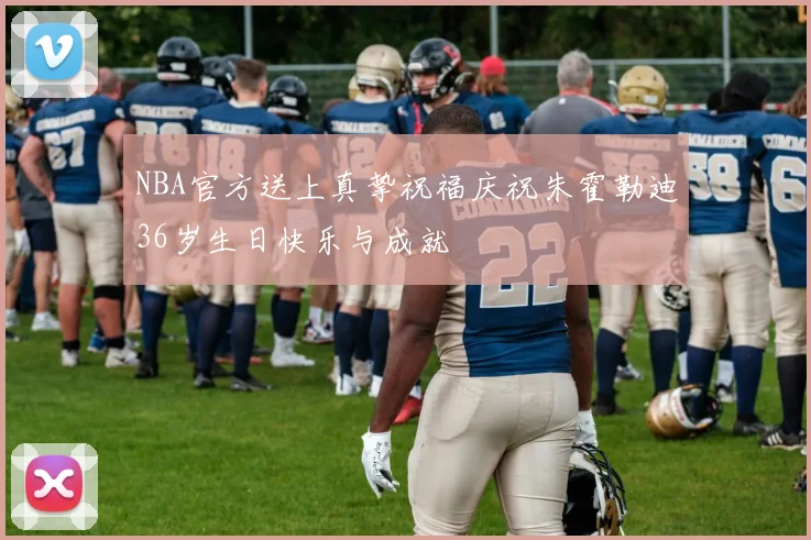 NBA官方送上真挚祝福庆祝朱霍勒迪36岁生日快乐与成就