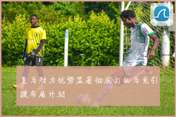 皇马财力优势显著彻底打乱马竞引援布局计划