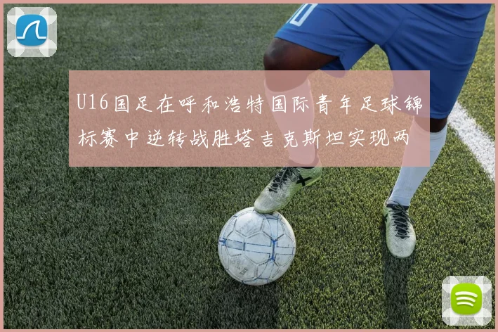 U16国足在呼和浩特国际青年足球锦标赛中逆转战胜塔吉克斯坦实现两连胜