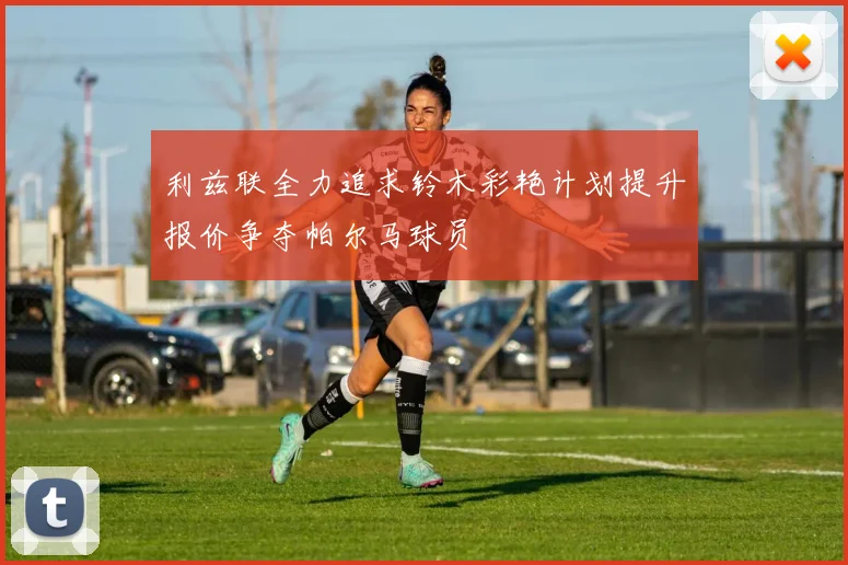 利兹联全力追求铃木彩艳计划提升报价争夺帕尔马球员