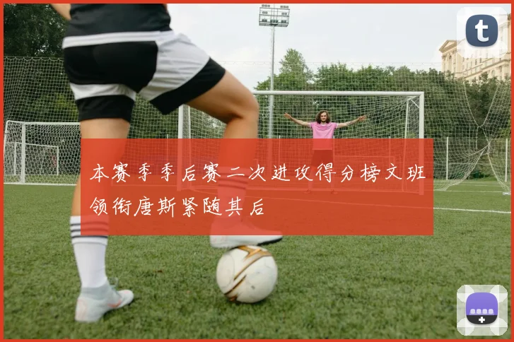 本赛季季后赛二次进攻得分榜文班领衔唐斯紧随其后