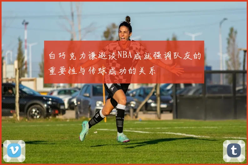 白巧克力谦逊谈NBA成就强调队友的重要性与传球成功的关系
