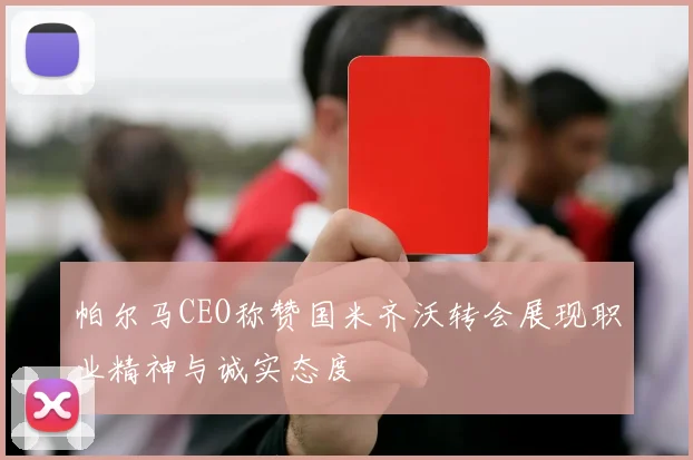 帕尔马CEO称赞国米齐沃转会展现职业精神与诚实态度