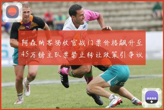 阿森纳客场收官战门票价格飙升至45万镑主队票禁止转让政策引争议