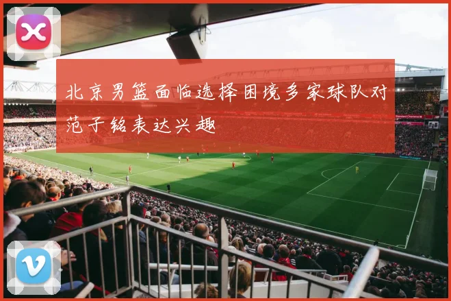 北京男篮面临选择困境多家球队对范子铭表达兴趣