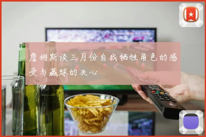 詹姆斯谈三月份自我牺牲角色的感受与赢球的决心