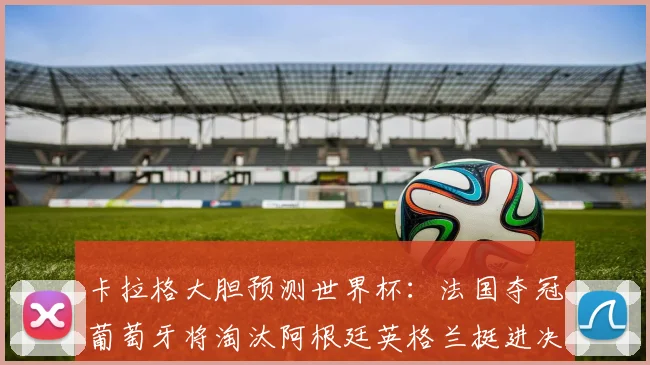 卡拉格大胆预测世界杯：法国夺冠葡萄牙将淘汰阿根廷英格兰挺进决赛