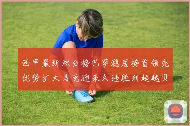 西甲最新积分榜巴萨稳居榜首领先优势扩大马竞迎来久违胜利超越贝蒂斯十分