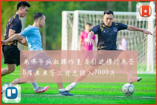 老佛爷疯狂操作皇马引进穆帅免签B席库库等三将总投入7000万