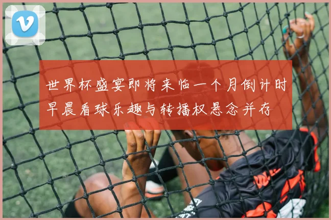 世界杯盛宴即将来临一个月倒计时早晨看球乐趣与转播权悬念并存
