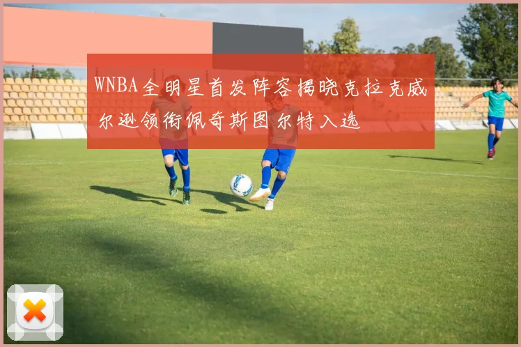 WNBA全明星首发阵容揭晓克拉克威尔逊领衔佩奇斯图尔特入选