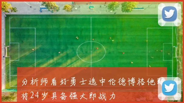 分析师看好勇士选中伦德博格他即将24岁具备强大即战力