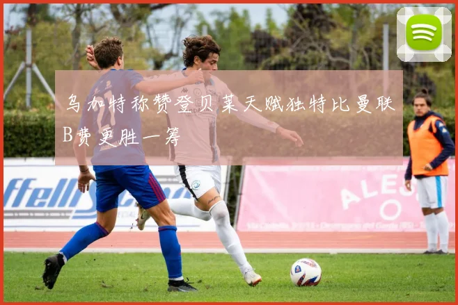 乌加特称赞登贝莱天赋独特比曼联B费更胜一筹