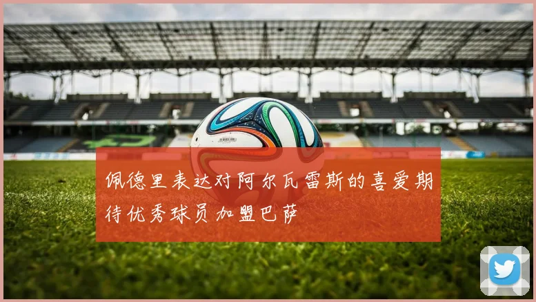 佩德里表达对阿尔瓦雷斯的喜爱期待优秀球员加盟巴萨