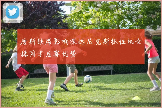 唐斯缺席影响深远尼克斯抓住机会稳固季后赛优势